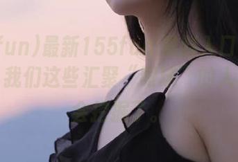 最新155fun.黑料入口就是个宝藏，我们这些汇聚“眼球”的人真的太会挖掘了。