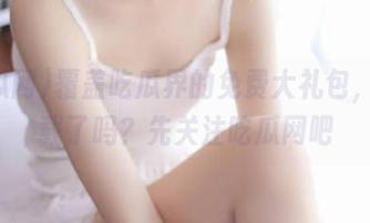 覆盖吃瓜界的免费大礼包，你下载了吗？先关注吃瓜网吧