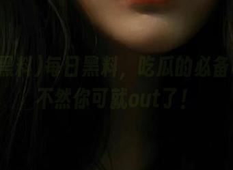 每日黑料，吃瓜的必备收藏，不然你可就out了！