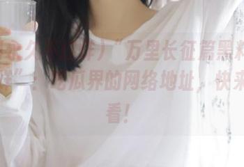 “万里长征篇黑料永久不打烊”：吃瓜界的网络地址，快来拼拼看！