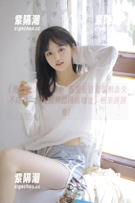 黑料永久不打烊 “万里长征篇黑料永久不打烊”:吃瓜界的网络地址,快来拼拼看!
